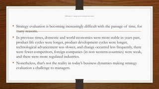 Difficulties of strategy review, evaluation and control
• Strategy evaluation is becoming increasingly difficult with the passage of time, for
many reasons.
• In previous times, domestic and world economies were more stable in years past,
product life cycles were longer, product development cycles were longer,
technological advancement was slower, and change occurred less frequently, there
were fewer competitors, foreign companies (in non western countries) were weak,
and there were more regulated industries.
• Nonetheless, that’s not the reality in today’s business dynamics making strategy
evaluation a challenge to managers.
 