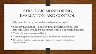 STRATEGIC MONITORING,
EVALUATION, AND CONTROL
• Why do we have to review, evaluate and control strategies?
• Strategy Evaluation – not only final performance but also
strategy it self should be evaluated. This is important because:
• Vital to the organization’s wellbeing
• Alert management to potential/actual problems in a timely fashion
• Erroneous strategic decisions can have severe negative impact on
organizations
 