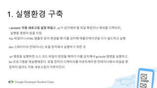1. 실행환경 구축
•.air.toml: 자동 새로고침 설정 파일로, air가 감지해야 할 파일 확장자나 제외할 디렉터리,
실행할 명령어 등을 지정
•Go 파일이나 HTML 템플릿 등이 변경될 때 이를 감지해 애플리케이션을 다시 빌드하고 실행
dev 스테이지의 컨테이너는 로컬 장치에서 실행하기 위한 것
air 명령을 실행하면 소스 코드 파일이 변경될 때마다 이를 감지해서 go build 명령을 실행하고
Go 프로그램을 재실행해준다. 로컬 장치의 디렉터리를 마운트해두면 컨테이너에서 파일을 편
집하지 않아도 자동 새로고침이 이루어진다.
 
