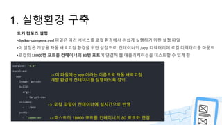1. 실행환경 구축
도커 컴포즈 설정
•docker-compose.yml 파일은 여러 서비스를 로컬 환경에서 손쉽게 실행하기 위한 설정 파일
•이 설정은 개발용 자동 새로고침 환경을 위한 설정으로, 컨테이너의 /app 디렉터리에 로컬 디렉터리를 마운트
•로컬의 18000번 포트를 컨테이너의 80번 포트에 연결해 웹 애플리케이션을 테스트할 수 있게 함
-> 이 파일에는 app 이라는 이름으로 자동 새로고침
개발 환경의 컨테이너를 실행하도록 정의
-> 로컬 파일이 컨테이너에 실시간으로 반영
->호스트의 18000 포트를 컨테이너의 80 포트와 연결
 