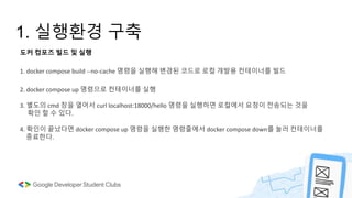 1. 실행환경 구축
도커 컴포즈 빌드 및 실행
1. docker compose build --no-cache 명령을 실행해 변경된 코드로 로컬 개발용 컨테이너를 빌드
2. docker compose up 명령으로 컨테이너를 실행
3. 별도의 cmd 창을 열어서 curl localhost:18000/hello 명령을 실행하면 로컬에서 요청이 전송되는 것을
확인 할 수 있다.
4. 확인이 끝났다면 docker compose up 명령을 실행한 명령줄에서 docker compose down를 눌러 컨테이너를
종료한다.
 