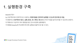 1. 실행환경 구축
Makefile이란?
Go 프로젝트에서 반복적으로 사용하는 명령어들을 간편하게 실행할 수 있도록 정리해 둔 파일.
각 명령어는 프로젝트의 빌드, 실행, 종료, 로그 확인, 테스트 등 여러 작업을 쉽게 관리할 수 있도록 도와준다.
이 책에서도 지금까지 여러 명령을 옵션 인수와 함께 실행해왔다.
각 명령을 Makefile에 작성해두면 반복 실행을 효율적으로 할 수 있다.
 