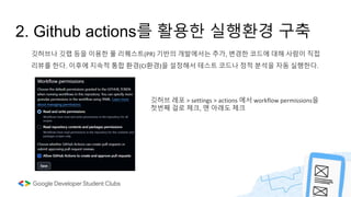 2. Github actions를 활용한 실행환경 구축
깃허브나 깃랩 등을 이용한 풀 리퀘스트(PR) 기반의 개발에서는 추가, 변경한 코드에 대해 사람이 직접
리뷰를 한다. 이후에 지속적 통합 환경(CI환경)을 설정해서 테스트 코드나 정적 분석을 자동 실행한다.
깃허브 레포 > settings > actions 에서 workflow permissions을
첫번째 걸로 체크, 맨 아래도 체크
 