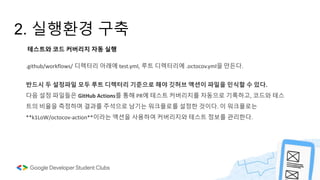 2. 실행환경 구축
반드시 두 설정파일 모두 루트 디렉터리 기준으로 해야 깃허브 액션이 파일을 인식할 수 있다.
다음 설정 파일들은 GitHub Actions를 통해 PR에 테스트 커버리지를 자동으로 기록하고, 코드와 테스
트의 비율을 측정하며 결과를 주석으로 남기는 워크플로를 설정한 것이다. 이 워크플로는
**k1LoW/octocov-action**이라는 액션을 사용하여 커버리지와 테스트 정보를 관리한다.
테스트와 코드 커버리지 자동 실행
.github/workflows/ 디렉터리 아래에 test.yml, 루트 디렉터리에 .octocov.yml을 만든다.
 