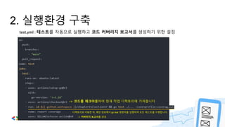2. 실행환경 구축
test.yml : 테스트를 자동으로 실행하고 코드 커버리지 보고서를 생성하기 위한 설정
-> 코드를 체크아웃하여 현재 작업 디렉토리에 가져옵니다
디렉토리로 이동한 뒤, 해당 경로에서 go test 명령어를 실행하여 모든 테스트를 수행합니다.
-> 커버리지 보고서를 생성
 