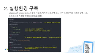 2. 실행환경 구축
octocov.yml : octocov-action의 설정 파일로, 커버리지 보고서, 코드 대비 테스트 비율, 테스트 실행 시간,
그리고 PR에 기록할 주석의 조건 등을 설정.
코드 커버리지 파일 경로를 지정
코드와 테스트 파일의 비율을 추적하여
코드의 양에 비해 충분히 테스트가 작성되었는지 확인
-> 코드 변경에 따른 커버리지 차이(diff) 를 추적하고, 그 결과를 데이터스토어에 저장.
기본 브랜치(main 또는 master)에 병합될 때, 커버리지 보고서를 생성하고
데이터를 Artifact 스토어에 저장
 