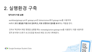 2. 실행환경 구축
workflows/golangci.yml과 .golangci.yml은 GitHub Actions에서 golangci-lint를 사용하여
PR에서 코드 품질을 자동으로 검토하고, 리뷰 코멘트로 결과를 표시하는 역할을 한다.
깃허브 액션에서 해당 명령을 실행할 때는 reviewdog/actions-golangci-lint를 사용한다. 이를 사용하면
정적 분석에서 오류가 보고되었을 때 PR의 해당 코드에 기록해준다.
정적 분석 자동 실행
 