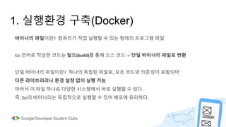 1. 실행환경 구축(Docker)
바이너리 파일이란? 컴퓨터가 직접 실행할 수 있는 형태의 프로그램 파일.
Go 언어로 작성한 코드는 빌드(build)를 통해 소스 코드 -> 단일 바이너리 파일로 변환
단일 바이너리 파일이란? 하나의 독립된 파일로, 모든 코드와 의존성이 포함되어
다른 라이브러리나 환경 설정 없이 실행 가능.
따라서 이 파일 하나로 다양한 시스템에서 바로 실행할 수 있다.
즉, Go의 바이너리는 독립적으로 실행할 수 있어 배포에 유리하다.
 