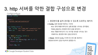 Config/config.go
3. http 서버를 약한 결합 구성으로 변경
-> 환경변수를 쉽게 관리할 수 있도록 도와주는 패키지
-> Config: 설정 정보를 저장하는 구조체
•Env: 현재 애플리케이션의 실행 환경을 나타내는 문자열로,
TODO_ENV라는 환경변수에서 값을 읽어온다.
•Port: 애플리케이션이 수신 대기할 포트를 나타내는 정수
PORT라는 환경변수에서 값을 읽어온다
-> New(): 새로운 Config 구조체 인스턴스를 생성하고
환경변수로부터 값을 파싱하여 설정합니다.
 