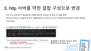 3. http 서버를 약한 결합 구성으로 변경
서버 또는 컨테이너가 종료될 때는 애플리케이션 프로세스가 종료 시그널을 받음
특정 처리 중에 시그널을 받은 경우, 애플리케이션 프로세스는 처리가 정상적으로 종료되기 전까지 종료돼
서는 안된다.
시그널을 받으면 정상종료하도록 main.go의 run 함수를 변경해보면
명령줄에서 동작을 처리하기 위해
핸들러에 time.Sleep 추가
 