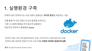 1. 실행환경 구축
컨테이너란? 컨테이너는 프로그램이 실행되는 격리된 환경을 제공하는 기술
이를 통해 각 프로그램이 자신의 환경을 갖게 되고,
다른 시스템에 영향을 주지 않으며 실행된다.
대표적인 컨테이너 플랫폼은 Docker.
•컨테이너에는 프로그램 실행에 필요한 파일 + 라이브러리 + 환경 설정 등이 포함.
•컨테이너를 사용하면 개발자가 만든 프로그램을 다양한 서버에서 일관되게 실행
 
