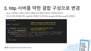 Server 타입에는 run함수 내에서 수행한 HTTP 핸들러 정의는 구현하지 않는다.
따라서 어떤 처리를 어떤 url path로 공개할지 라우팅하는 NewMux 함수를 mux.go에 구현한다.
3. http 서버를 약한 결합 구성으로 변경
반환값이 http.Handler 인터페이스를 사용
하므로 내부 구현에 의존하지 않는 함수임
Http 서버가 실행중인 확인하기 위한
/health 엔드포인트 선언
 