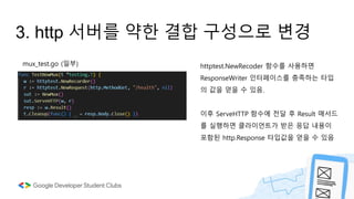 3. http 서버를 약한 결합 구성으로 변경
httptest.NewRecoder 함수를 사용하면
ResponseWriter 인터페이스를 충족하는 타입
의 값을 얻을 수 있음.
이후 ServeHTTP 함수에 전달 후 Result 매서드
를 실행하면 클라이언트가 받은 응답 내용이
포함된 http.Response 타입값을 얻을 수 있음
mux_test.go (일부)
 