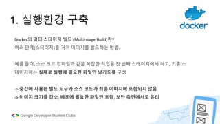 1. 실행환경 구축
Docker의 멀티 스테이지 빌드 (Multi-stage Build)란?
여러 단계(스테이지)를 거쳐 이미지를 빌드하는 방법.
예를 들어, 소스 코드 컴파일과 같은 복잡한 작업을 첫 번째 스테이지에서 하고, 최종 스
테이지에는 실제로 실행에 필요한 파일만 남기도록 구성
-> 중간에 사용한 빌드 도구와 소스 코드가 최종 이미지에 포함되지 않음
-> 이미지 크기를 감소, 배포에 필요한 파일만 포함, 보안 측면에서도 유리
 