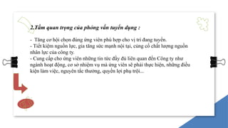 2.Tầm quan trọng của phỏng vấn tuyển dụng :
- Tăng cơ hội chọn đúng ứng viên phù hợp cho vị trí đang tuyển.
- Tiết kiệm nguồn lực, gia tăng sức mạnh nội tại, củng cố chất lượng nguồn
nhân lực của công ty.
- Cung cấp cho ứng viên những tin tức đầy đủ liên quan đến Công ty như
ngành hoạt động, cơ sở nhiệm vụ mà ứng viên sẽ phải thực hiện, những điều
kiện làm việc, nguyên tắc thưởng, quyền lợi phụ trội...
 