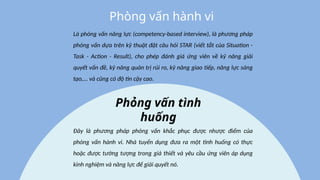Là phỏng vấn năng lực (competency-based interview), là phương pháp
phỏng vấn dựa trên kỹ thuật đặt câu hỏi STAR (viết tắt của Situation -
Task - Action - Result), cho phép đánh giá ứng viên về kỹ năng giải
quyết vấn đề, kỹ năng quản trị rủi ro, kỹ năng giao tiếp, năng lực sáng
tạo,... và cũng có độ tin cậy cao.
Phòng vấn hành vi
Đây là phương pháp phỏng vấn khắc phục được nhược điểm của
phỏng vấn hành vi. Nhà tuyển dụng đưa ra một tình huống có thực
hoặc được tưởng tượng trong giả thiết và yêu cầu ứng viên áp dụng
kinh nghiệm và năng lực để giải quyết nó.
Phỏng vấn tình
huống
 