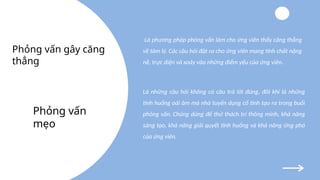 Là phương pháp phỏng vấn làm cho ứng viên thấy căng thẳng
về tâm lý. Các câu hỏi đặt ra cho ứng viên mang tính chất nặng
nề, trực diện và xoáy vào những điểm yếu của ứng viên.
Là những câu hỏi không có câu trả lời đúng, đôi khi là những
tình huống oái ăm mà nhà tuyển dụng cố tình tạo ra trong buổi
phỏng vấn. Chúng dùng để thử thách trí thông minh, khả năng
sáng tạo, khả năng giải quyết tình huống và khả năng ứng phó
của ứng viên.
Phỏng vấn
mẹo
Phỏng vấn gây căng
thẳng
 