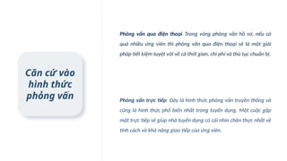 Căn cứ vào
hình thức
phỏng vấn
Phỏng vấn qua điện thoại: Trong vòng phỏng vấn hồ sơ, nếu có
quá nhiều ứng viên thì phỏng vấn qua điện thoại sẽ là một giải
pháp tiết kiệm tuyệt vời về cả thời gian, chi phí và thủ tục chuẩn bị.
Phỏng vấn trực tiếp: Đây là hình thức phỏng vấn truyền thống và
cũng là hình thức phổ biến nhất trong tuyển dụng. Một cuộc gặp
mặt trực tiếp sẽ giúp nhà tuyển dụng có cái nhìn chân thực nhất về
tính cách và khả năng giao tiếp của ứng viên.
 