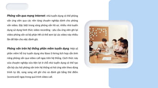 Phỏng vấn qua mạng Internet: nhà tuyển dụng có thể phỏng
vấn ứng viên qua các nền tảng chuyên nghiệp dành cho phỏng
vấn video. Đặc biệt trong vòng phỏng vấn hồ sơ, nhiều nhà tuyển
dụng sử dụng hình thức video recording - yêu cầu ứng viên ghi lại
video phỏng vấn và bộ phận HR có thể xem lại các video này nhiều
lần để tiện cho việc đánh giá.
Phỏng vấn trên hệ thống phần mềm tuyển dụng: Một số
phần mềm hỗ trợ tuyển dụng như Base E-hiring tích hợp sẵn tính
năng phỏng vấn qua video call ngay trên hệ thống. Cách thức này
vừa chuyên nghiệp vừa tiện lợi ở chỗ nhà tuyển dụng có thể tạo
sẵn bộ câu hỏi phỏng vấn trên hệ thống và hỏi ứng viên theo đúng
trình tự đó, song song với ghi chú và đánh giá bằng thẻ điểm
(scorecard) ngay trong quá trình video call.
 