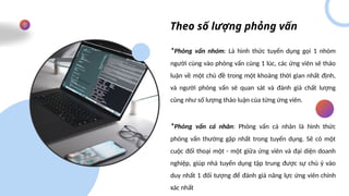 Theo số lượng phỏng vấn
*Phỏng vấn nhóm: Là hình thức tuyển dụng gọi 1 nhóm
người cùng vào phỏng vấn cùng 1 lúc, các ứng viên sẽ thảo
luận về một chủ đề trong một khoảng thời gian nhất định,
và người phỏng vấn sẽ quan sát và đánh giá chất lượng
cũng như số lượng thảo luận của từng ứng viên.
*Phỏng vấn cá nhân: Phỏng vấn cá nhân là hình thức
phỏng vấn thường gặp nhất trong tuyển dụng. Sẽ có một
cuộc đối thoại một - một giữa ứng viên và đại diện doanh
nghiệp, giúp nhà tuyển dụng tập trung được sự chú ý vào
duy nhất 1 đối tượng để đánh giá năng lực ứng viên chính
xác nhất
 