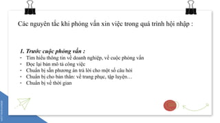 Các nguyên tắc khi phỏng vấn xin việc trong quá trình hội nhập :
1. Trước cuộc phỏng vấn :
- Tìm hiểu thông tin về doanh nghiệp, về cuộc phỏng vấn
- Đọc lại bản mô tả công việc
- Chuẩn bị sẵn phương án trả lời cho một số câu hỏi
- Chuẩn bị cho bản thân: về trang phục, tập luyện…
- Chuẩn bị về thời gian
 
