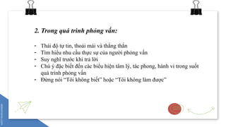 2. Trong quá trình phỏng vấn:
- Thái độ tự tin, thoải mái và thẳng thắn
- Tìm hiểu nhu cầu thực sự của người phỏng vấn
- Suy nghĩ trước khi trả lời
- Chú ý đặc biết đến các biểu hiện tâm lý, tác phong, hành vi trong suốt
quá trình phỏng vấn
- Đừng nói “Tôi không biết” hoặc “Tôi không làm được”
 
