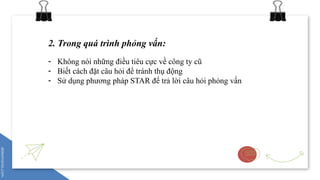 2. Trong quá trình phỏng vấn:
- Không nói những điều tiêu cực về công ty cũ
- Biết cách đặt câu hỏi để tránh thụ động
- Sử dụng phương pháp STAR để trả lời câu hỏi phỏng vấn
 