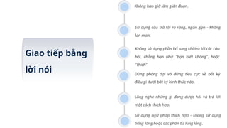 Giao tiếp bằng
lời nói
Không bao giờ làm gián đoạn.
Sử dụng câu trả lời rõ ràng, ngắn gọn - không
lan man.
Không sử dụng phần bổ sung khi trả lời các câu
hỏi, chẳng hạn như “bạn biết không”, hoặc
“thích”
Đừng phóng đại và đừng tiêu cực về bất kỳ
điều gì dưới bất kỳ hình thức nào.
Lắng nghe những gì đang được hỏi và trả lời
một cách thích hợp.
Sử dụng ngữ pháp thích hợp - không sử dụng
tiếng lóng hoặc các phân từ lủng lẳng.
 