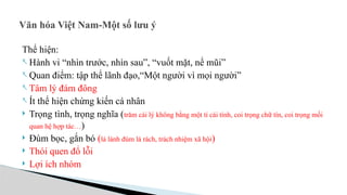 Văn hóa Việt Nam-Một số lưu ý
Thể hiện:
- Hành vi “nhìn trước, nhìn sau”, “vuốt mặt, nể mũi”
- Quan điểm: tập thể lãnh đạo,“Một người vì mọi người”
- Tâm lý đám đông
- Ít thể hiện chứng kiến cá nhân
 Trọng tình, trọng nghĩa (trăm cái lý không bằng một tí cái tình, coi trọng chữ tín, coi trọng mối
quan hệ hợp tác…)
 Đùm bọc, gắn bó (lá lành đùm lá rách, trách nhiệm xã hội)
 Thói quen đổ lỗi
 Lợi ích nhóm
 