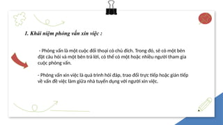 1. Khái niệm phỏng vấn xin việc :
- Phỏng vấn là một cuộc đối thoại có chủ đích. Trong đó, sẽ có một bên
đặt câu hỏi và một bên trả lời, có thể có một hoặc nhiều người tham gia
cuộc phỏng vấn.
- Phỏng vấn xin việc là quá trình hỏi đáp, trao đổi trực tiếp hoặc gián tiếp
về vấn đề việc làm giữa nhà tuyển dụng với người xin việc.
 