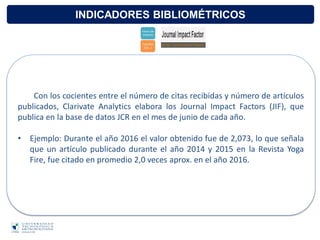 INDICADORES BIBLIOMÉTRICOS
Con los cocientes entre el número de citas recibidas y número de artículos
publicados, Clarivate Analytics elabora los Journal Impact Factors (JIF), que
publica en la base de datos JCR en el mes de junio de cada año.
• Ejemplo: Durante el año 2016 el valor obtenido fue de 2,073, lo que señala
que un artículo publicado durante el año 2014 y 2015 en la Revista Yoga
Fire, fue citado en promedio 2,0 veces aprox. en el año 2016.
 