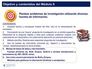Objetivo y contenidos del Módulo II
CONTENIDOS:
1. Contexto teórico y conceptual. Estado del Arte. Uso en la interpretación de
resultados.
2. Formulación de una “buena” pregunta de investigación en un ámbito específico.
Efectividad de la pregunta (legible y clara para cualquier audiencia, original, con
capacidad de ser respondida y con potencial de aplicación en prácticas docentes).
3. Método científico. Diseños para responder preguntas de Investigación.
4. Uso de fuentes de información primarias (ej. “papers”) y secundarias (ej.
“review”, estadísticas) para un tema acotado.
5. Manejo de bases de datos y documentales.
Fuentes primarias (ej. WoS, Scopus, SciELO y revistas disciplinares) y
secundarias (ej. INE, OECD, otros).
6. Uso como usuario permanente de WoS y Scopus.
Métodos para gestionar la información (Endnote o semejantes).
Plantear problemas de investigación utilizando diversas
fuentes de información.
 