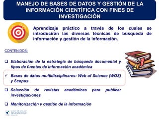 MANEJO DE BASES DE DATOS Y GESTIÓN DE LA
INFORMACIÓN CIENTÍFICA CON FINES DE
INVESTIGACIÓN
CONTENIDOS:
 Elaboración de la estrategia de búsqueda documental y
tipos de fuentes de información académica
 Bases de datos multidisciplinares: Web of Science (WOS)
y Scopus
 Selección de revistas académicas para publicar
investigaciones
 Monitorización y gestión de la información
Aprendizaje práctico a través de los cuales se
introducirán las diversas técnicas de búsqueda de
información y gestión de la información.
 