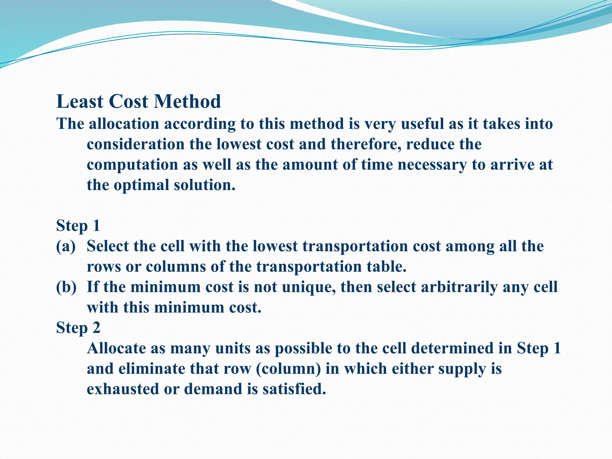Least Cost Method
The allocation according to this method is very useful as it takes into
consideration the lowest cost and therefore, reduce the
computation as well as the amount of time necessary to arrive at
the optimal solution.
Step 1
(a) Select the cell with the lowest transportation cost among all the
rows or columns of the transportation table.
(b) If the minimum cost is not unique, then select arbitrarily any cell
with this minimum cost.
Step 2
Allocate as many units as possible to the cell determined in Step 1
and eliminate that row (column) in which either supply is
exhausted or demand is satisfied.
 