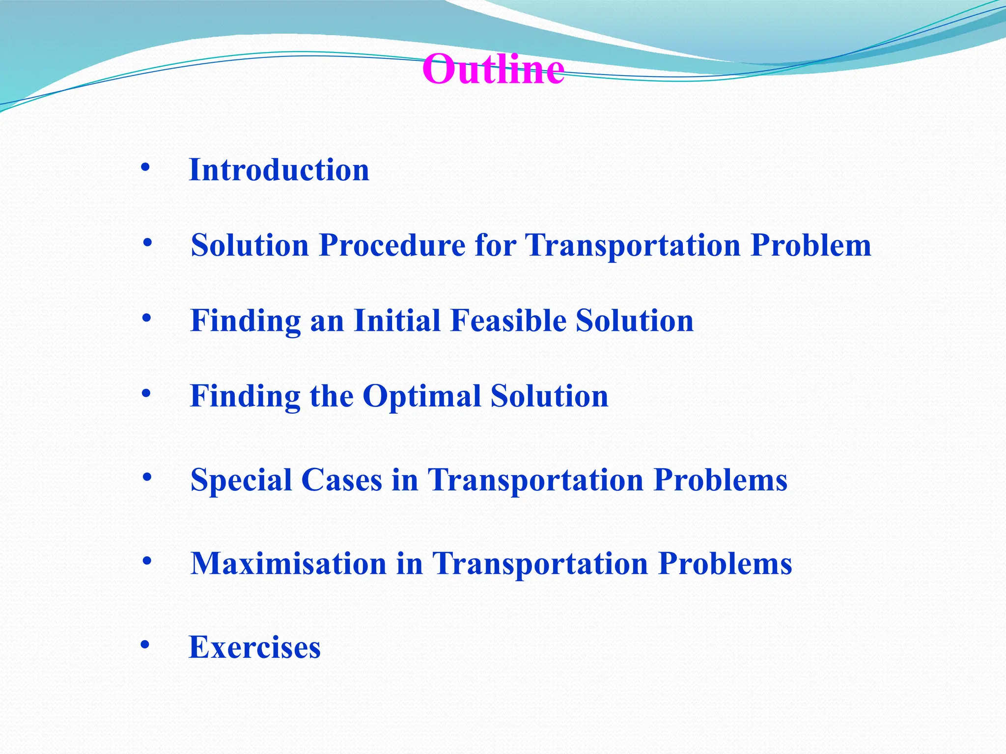 Outline
• Introduction
• Solution Procedure for Transportation Problem
• Finding an Initial Feasible Solution
• Finding the Optimal Solution
• Special Cases in Transportation Problems
• Maximisation in Transportation Problems
• Exercises
 