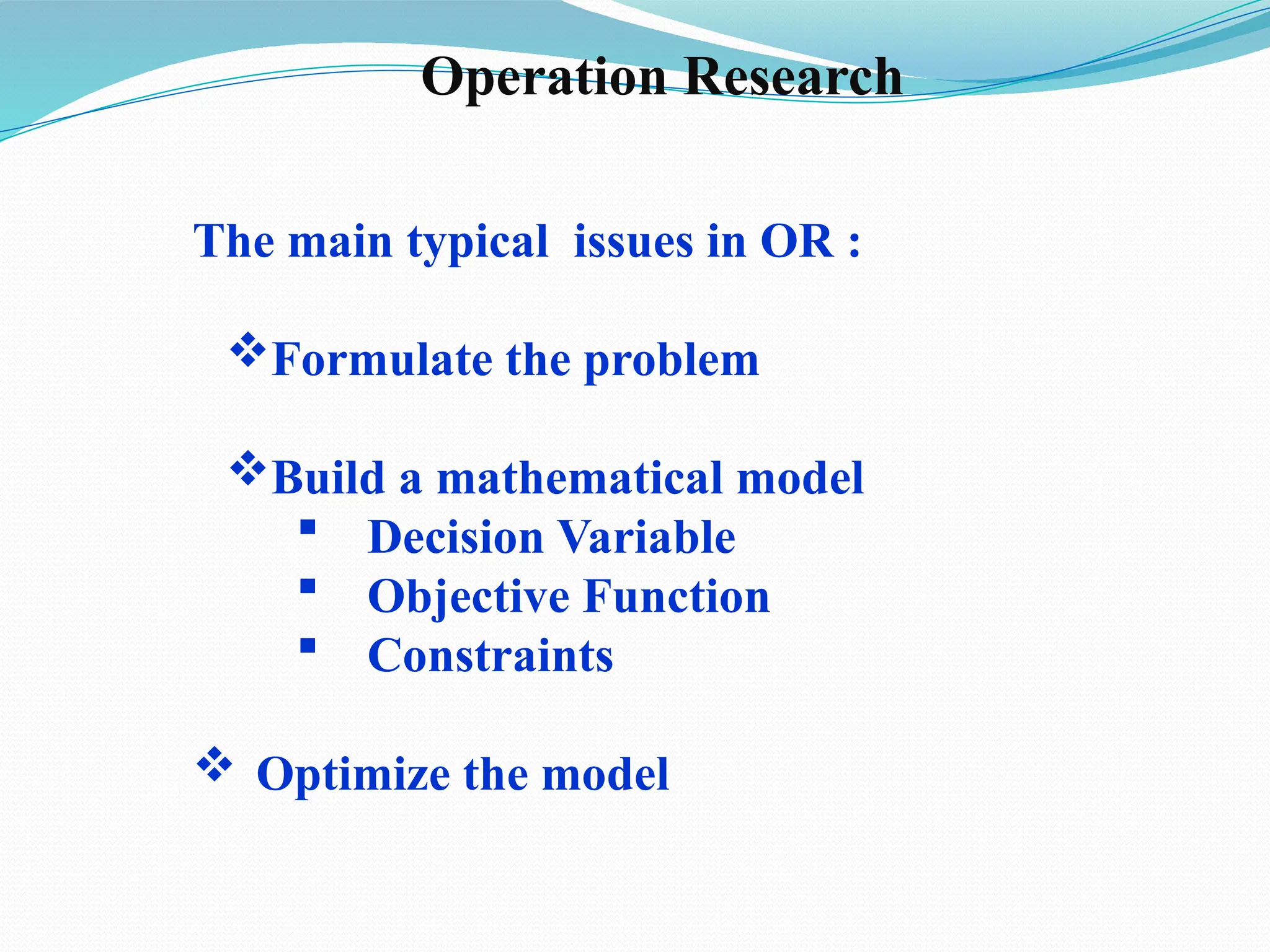 The main typical issues in OR :
Formulate the problem
Build a mathematical model
 Decision Variable
 Objective Function
 Constraints
 Optimize the model
Operation Research
 
