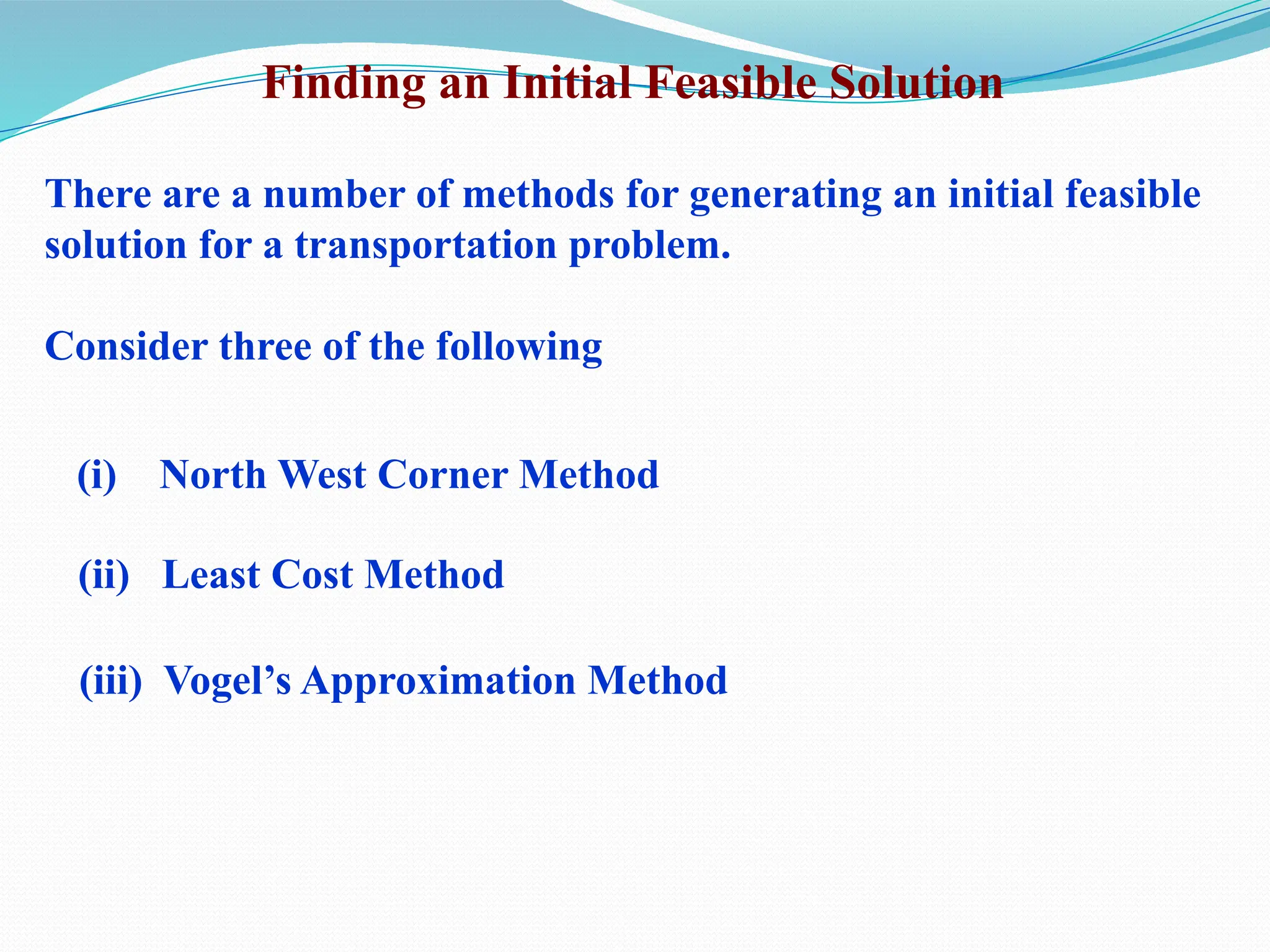 Finding an Initial Feasible Solution
There are a number of methods for generating an initial feasible
solution for a transportation problem.
Consider three of the following
(i) North West Corner Method
(ii) Least Cost Method
(iii) Vogel’s Approximation Method
 