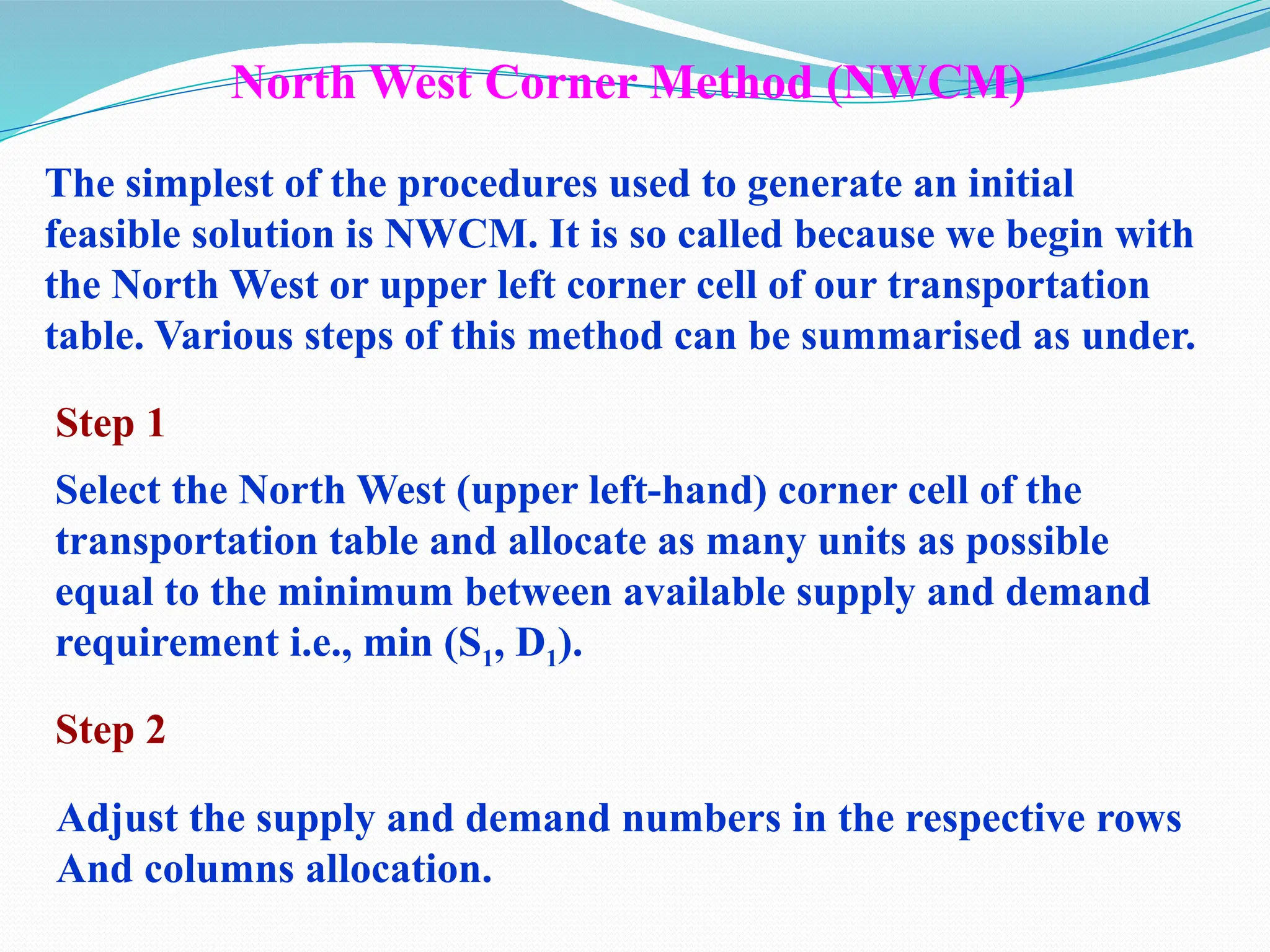 North West Corner Method (NWCM)
The simplest of the procedures used to generate an initial
feasible solution is NWCM. It is so called because we begin with
the North West or upper left corner cell of our transportation
table. Various steps of this method can be summarised as under.
Step 1
Select the North West (upper left-hand) corner cell of the
transportation table and allocate as many units as possible
equal to the minimum between available supply and demand
requirement i.e., min (S1, D1).
Step 2
Adjust the supply and demand numbers in the respective rows
And columns allocation.
 