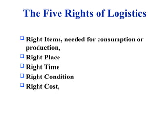 The Five Rights of Logistics
 Right Items, needed for consumption or
production,
 Right Place
 Right Time
 Right Condition
 Right Cost,
 