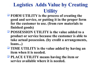 Logistics Adds Value by Creating
Utility
 FORM UTILITY is the process of creating the
good and service, or putting it in the proper form
for the customer to use. (from raw materials to
finished goods)
 POSSESSION UTILITY is the value added to a
product or service because the customer is able to
take actual possession. (by credit a arrangements,
loans...)
 TIME UTILITY is the value added by having an
item when it is needed.
 PLACE UTILITY means having the item or
service available where it is needed.
 