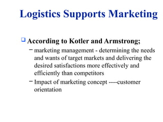 Logistics Supports Marketing
 According to Kotler and Armstrong;
– marketing management - determining the needs
and wants of target markets and delivering the
desired satisfactions more effectively and
efficiently than competitors
– Impact of marketing concept ----customer
orientation
 