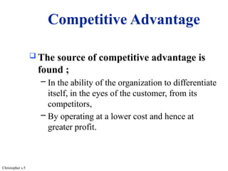 Competitive Advantage
 The source of competitive advantage is
found ;
– In the ability of the organization to differentiate
itself, in the eyes of the customer, from its
competitors,
– By operating at a lower cost and hence at
greater profit.
Christopher s.5
 