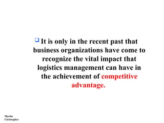  It is only in the recent past that
business organizations have come to
recognize the vital impact that
logistics management can have in
the achievement of competitive
advantage.
Martin
Christopher
 
