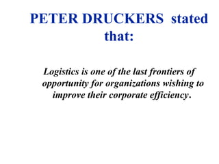 PETER DRUCKERS stated
that:
Logistics is one of the last frontiers of
opportunity for organizations wishing to
improve their corporate efficiency.
 