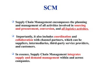 SCM
 Supply Chain Management encompasses the planning
and management of all activities involved in sourcing
and procurement, conversion, and all logistics activities.
 Importantly, it also includes coordination and
collaboration with channel partners, which can be
suppliers, intermediaries, third-party service providers,
and customers.
 In essence, Supply Chain Management integrates
supply and demand management within and across
companies.
 