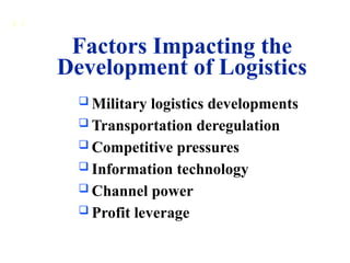 1 3
 Military logistics developments
 Transportation deregulation
 Competitive pressures
 Information technology
 Channel power
 Profit leverage
Factors Impacting the
Development of Logistics
 