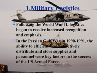 1.Military Logistics
 Following the World War II, logistics
began to receive increased recognition
and emphasis.
 In the Persian Gulf War in 1990-1991, the
ability to efficiently and effectively
distribute and store supplies and
personnel were key factors in the success
of the US Armed Force.
 