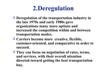 2.Deregulation
 Deregulation of the transportation industry in
the late 1970s and early 1980s gave
organizations many more options and
increased the competition within and between
transportation modes.
 Carriers become more creative, flexible,
customer-oriented, and comparative in order to
succeed.
 They can focus on negotiation of rates, terms,
and services, with their overall attention
directed toward getting the best transportation
buy.
 