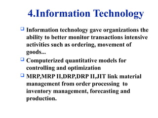 4.Information Technology
 Information technology gave organizations the
ability to better monitor transactions intensive
activities such as ordering, movement of
goods...
 Computerized quantitative models for
controlling and optimization
 MRP,MRP II,DRP,DRP II,JIT link material
management from order processing to
inventory management, forecasting and
production.
 