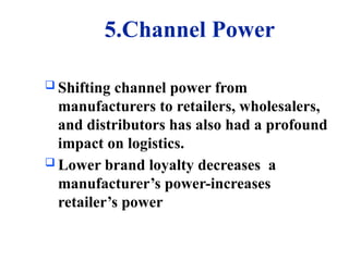 5.Channel Power
 Shifting channel power from
manufacturers to retailers, wholesalers,
and distributors has also had a profound
impact on logistics.
 Lower brand loyalty decreases a
manufacturer’s power-increases
retailer’s power
 